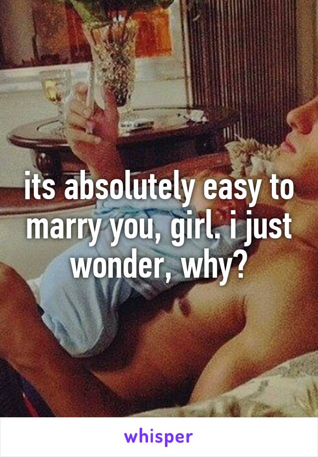 its absolutely easy to marry you, girl. i just wonder, why?