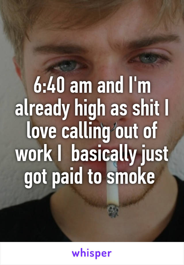 6:40 am and I'm already high as shit I love calling out of work I  basically just got paid to smoke 