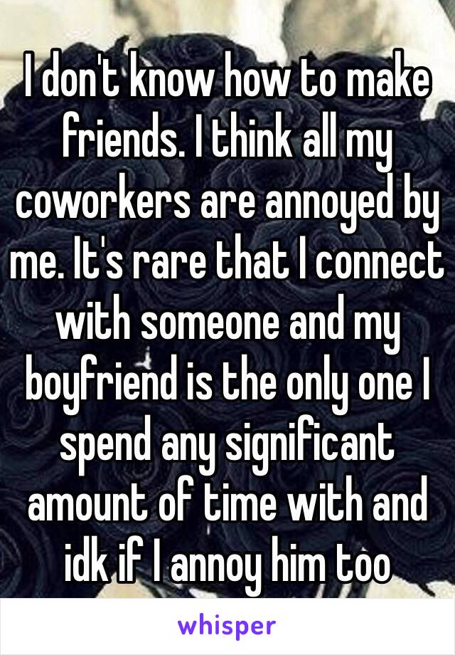 I don't know how to make friends. I think all my coworkers are annoyed by me. It's rare that I connect with someone and my boyfriend is the only one I spend any significant amount of time with and idk if I annoy him too