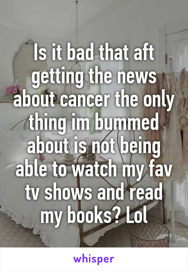 Is it bad that aft getting the news about cancer the only thing im bummed about is not being able to watch my fav tv shows and read my books? Lol