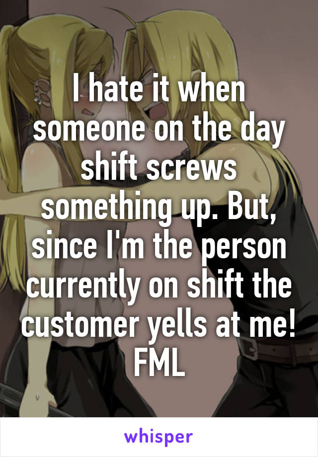 I hate it when someone on the day shift screws something up. But, since I'm the person currently on shift the customer yells at me! FML