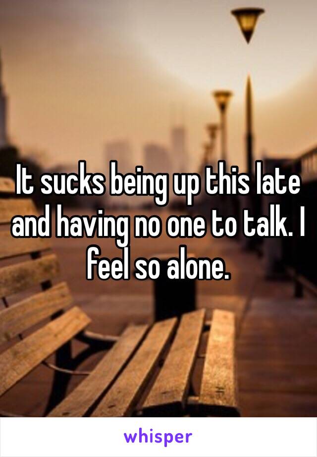 It sucks being up this late and having no one to talk. I feel so alone. 