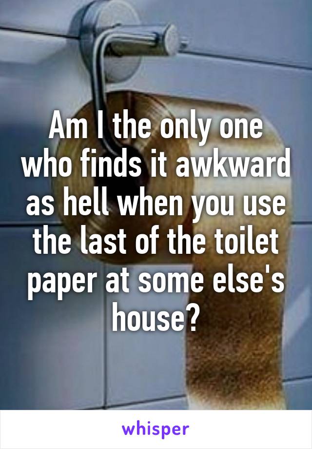 Am I the only one who finds it awkward as hell when you use the last of the toilet paper at some else's house?