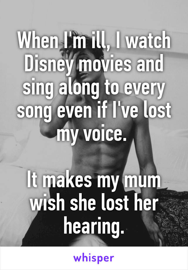 When I'm ill, I watch Disney movies and sing along to every song even if I've lost my voice. 

It makes my mum wish she lost her hearing.