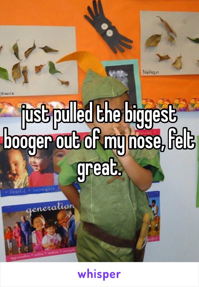 just pulled the biggest booger out of my nose, felt great.