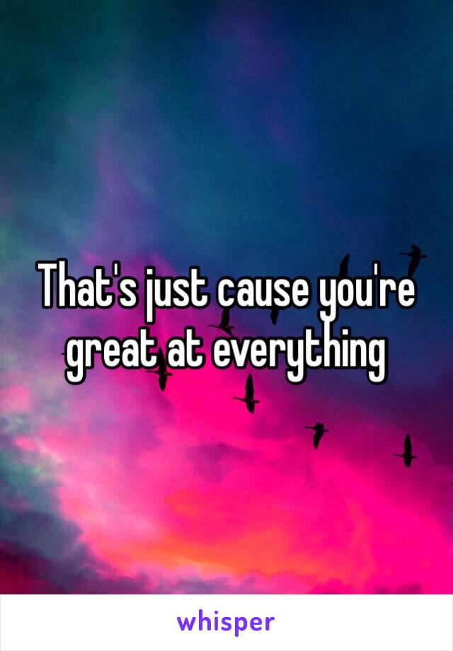 That's just cause you're great at everything 