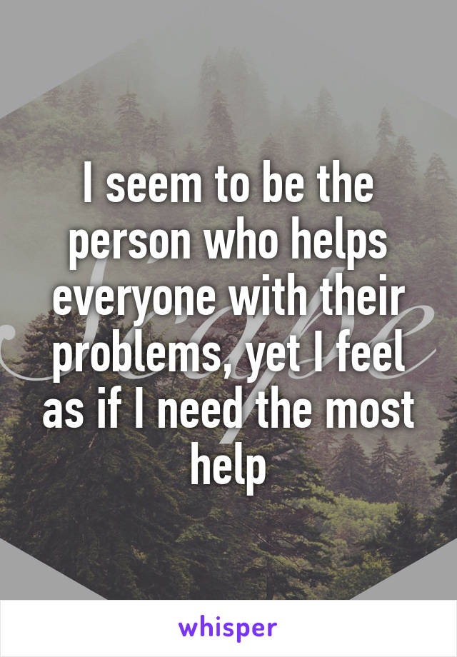 I seem to be the person who helps everyone with their problems, yet I feel as if I need the most help