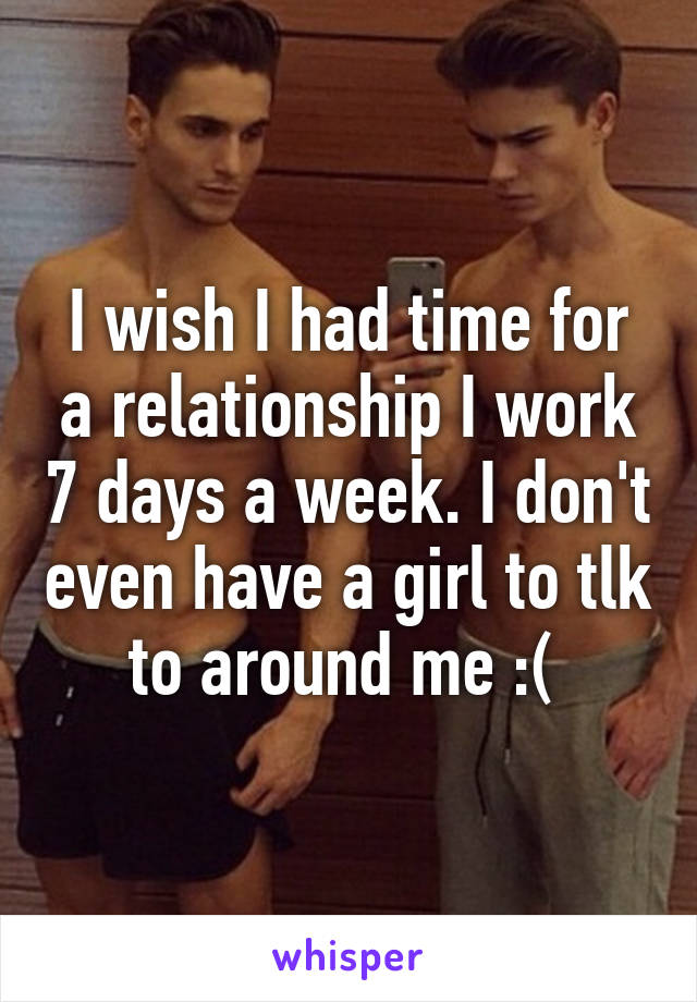 I wish I had time for a relationship I work 7 days a week. I don't even have a girl to tlk to around me :( 