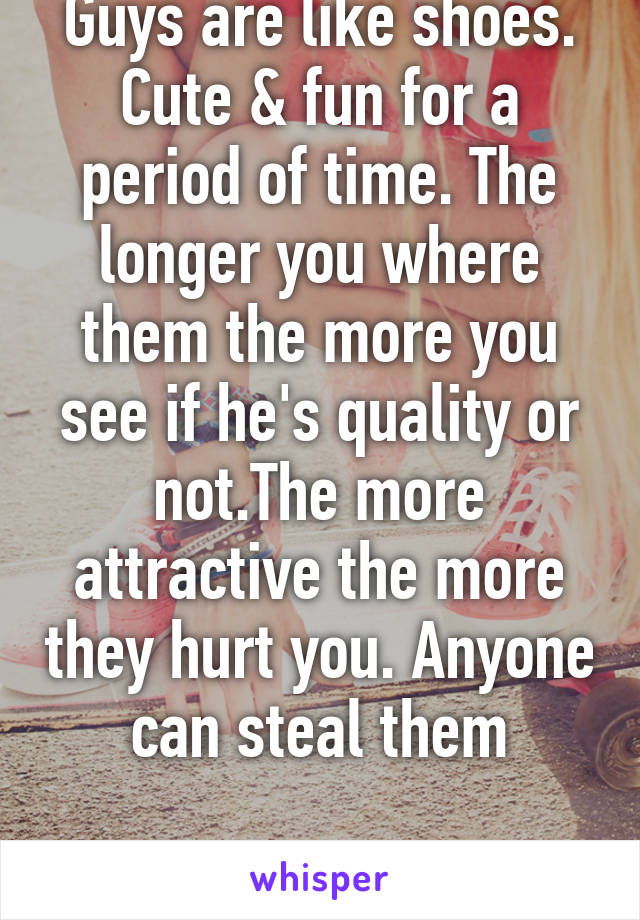 Guys are like shoes. Cute & fun for a period of time. The longer you where them the more you see if he's quality or not.The more attractive the more they hurt you. Anyone can steal them

