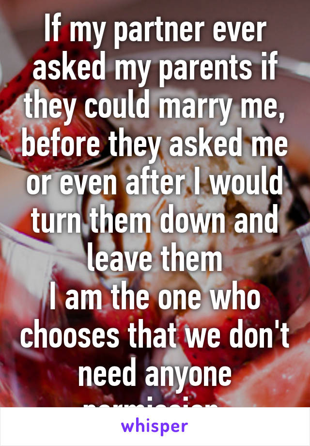 If my partner ever asked my parents if they could marry me, before they asked me or even after I would turn them down and leave them
I am the one who chooses that we don't need anyone permission.