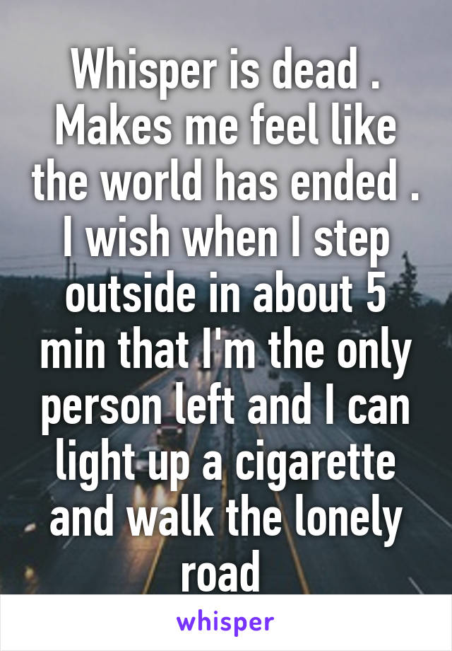 Whisper is dead . Makes me feel like the world has ended . I wish when I step outside in about 5 min that I'm the only person left and I can light up a cigarette and walk the lonely road 