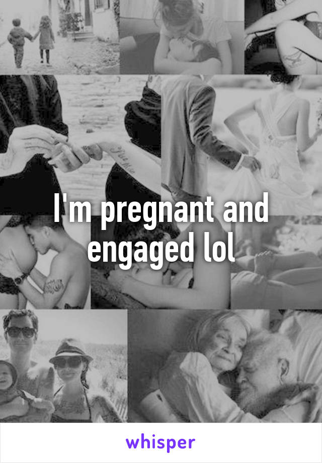 I'm pregnant and engaged lol