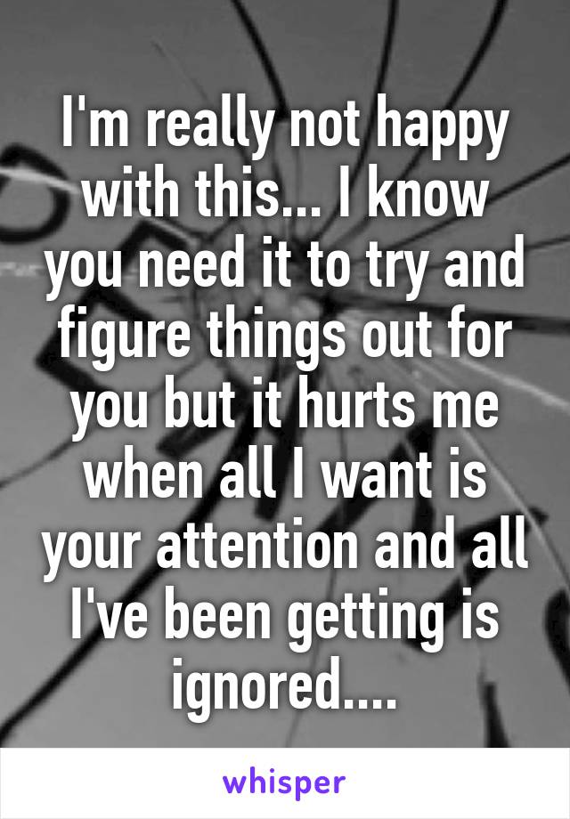 I'm really not happy with this... I know you need it to try and figure things out for you but it hurts me when all I want is your attention and all I've been getting is ignored....