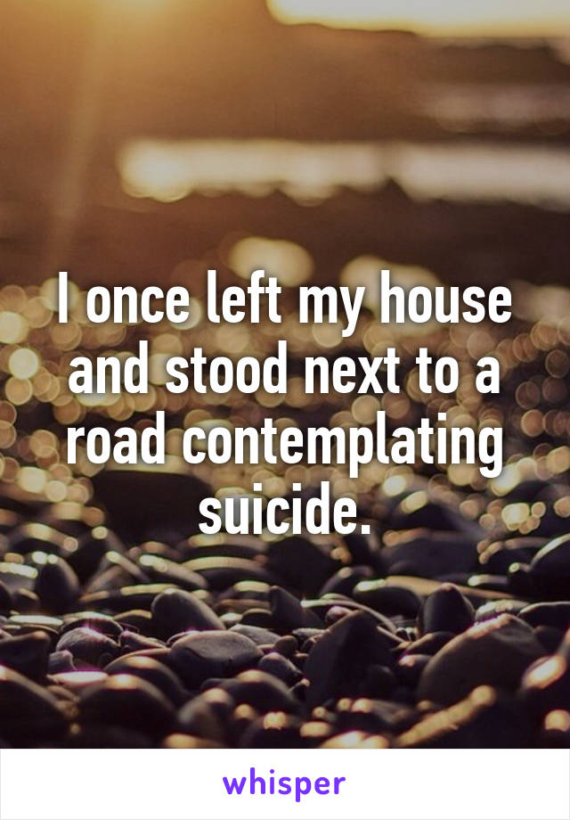 I once left my house and stood next to a road contemplating suicide.