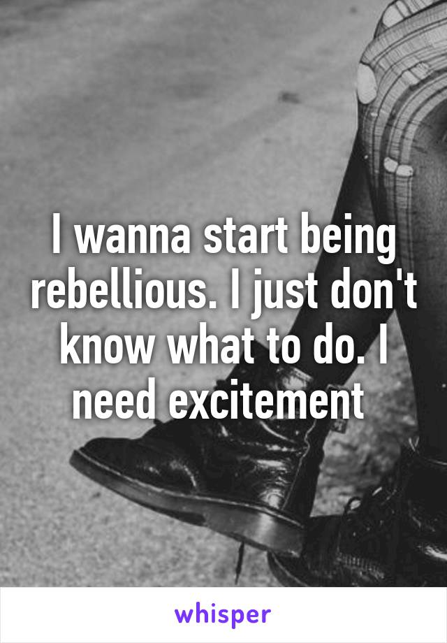 I wanna start being rebellious. I just don't know what to do. I need excitement 