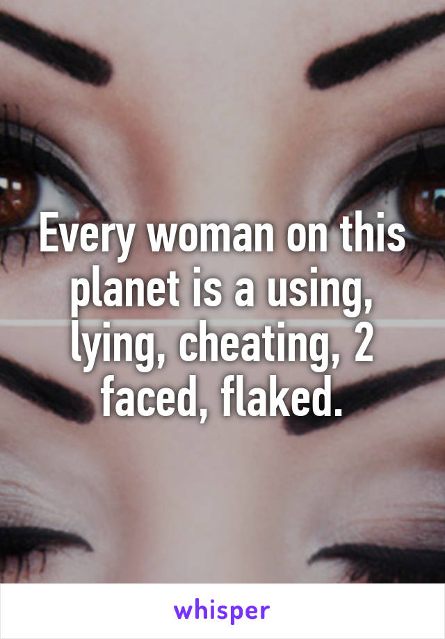 Every woman on this planet is a using, lying, cheating, 2 faced, flaked.