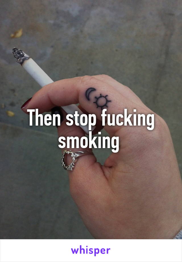 Then stop fucking smoking 