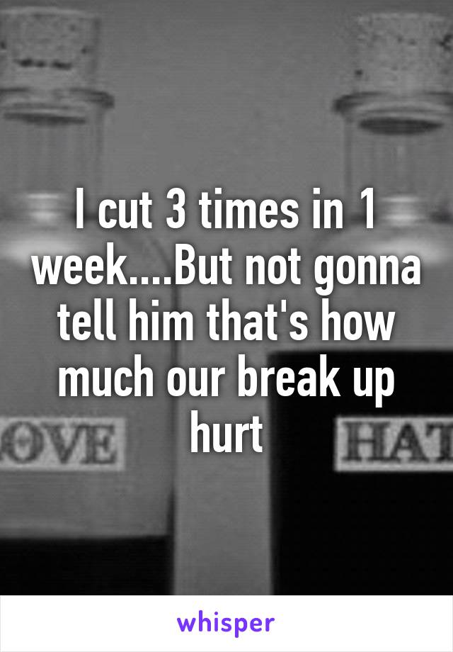 I cut 3 times in 1 week....But not gonna tell him that's how much our break up hurt