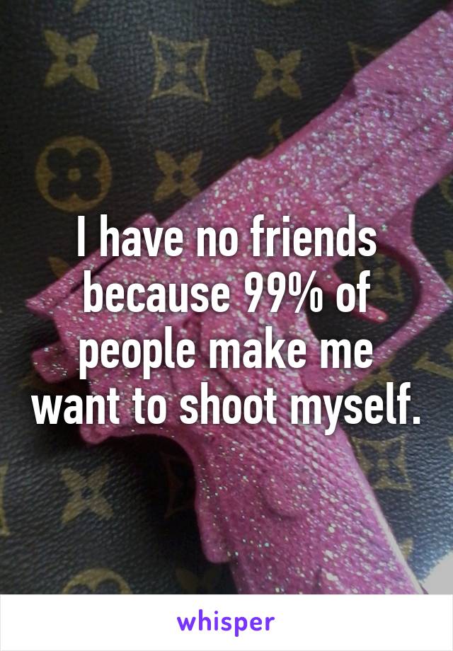 I have no friends because 99% of people make me want to shoot myself.