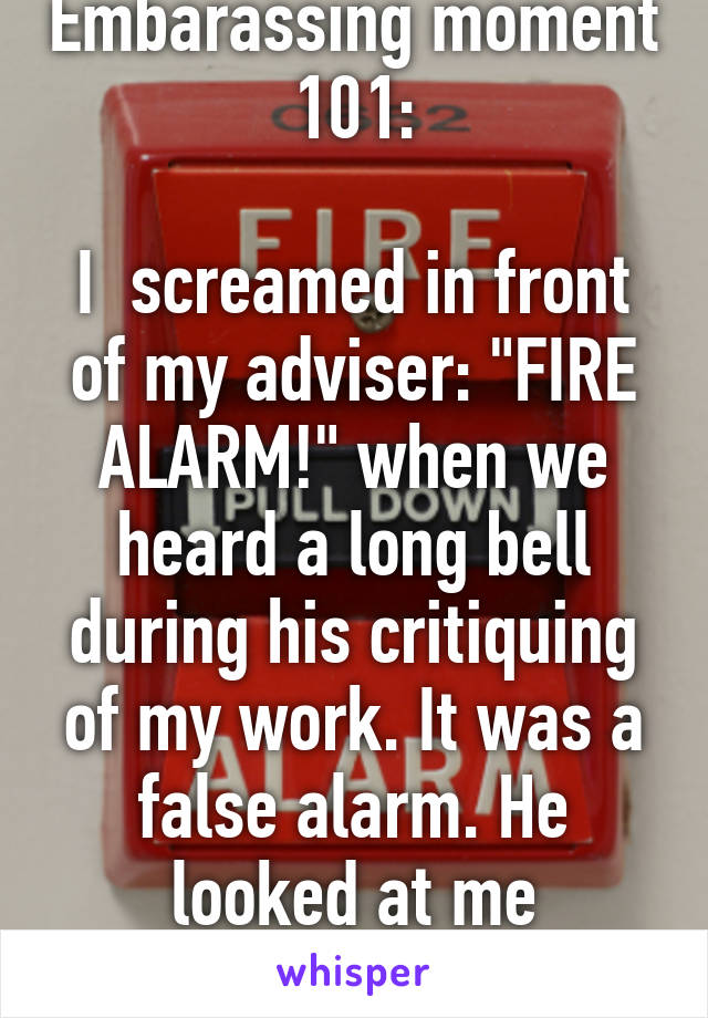 Embarassing moment 101:

I  screamed in front of my adviser: "FIRE ALARM!" when we heard a long bell during his critiquing of my work. It was a false alarm. He looked at me surprised.