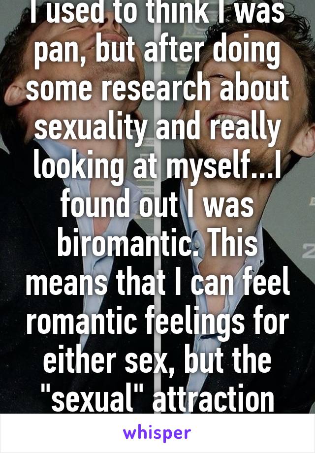 I used to think I was pan, but after doing some research about sexuality and really looking at myself...I found out I was biromantic. This means that I can feel romantic feelings for either sex, but the "sexual" attraction depends.