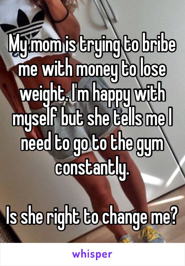 My mom is trying to bribe me with money to lose weight. I'm happy with myself but she tells me I need to go to the gym constantly. 

Is she right to change me?