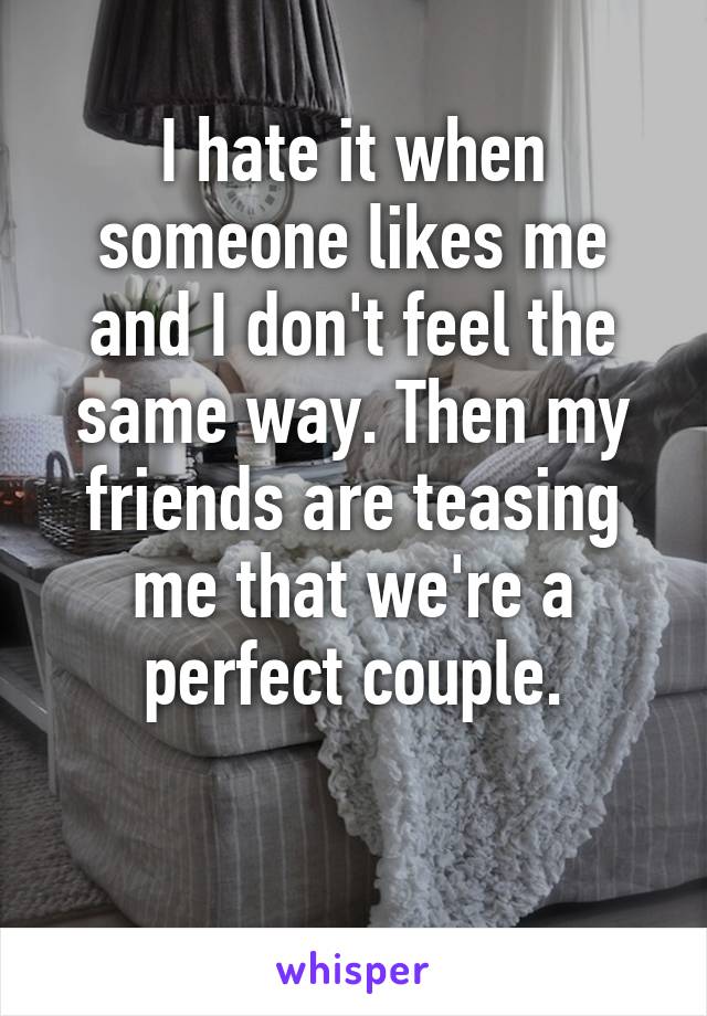 I hate it when someone likes me and I don't feel the same way. Then my friends are teasing me that we're a perfect couple.

