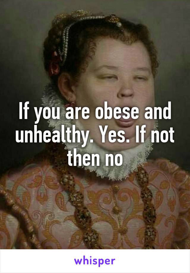 If you are obese and unhealthy. Yes. If not then no