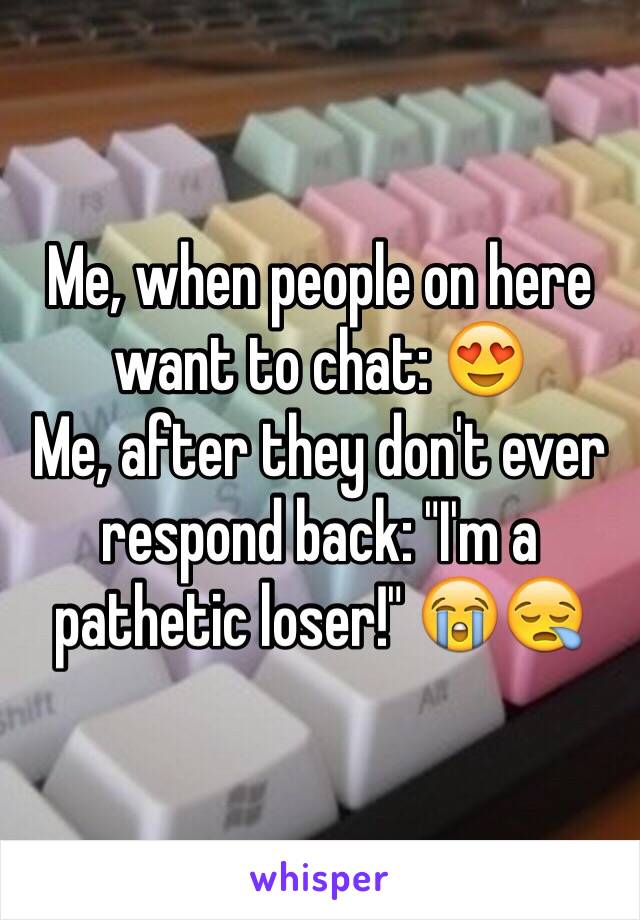 Me, when people on here want to chat: 😍
Me, after they don't ever respond back: "I'm a pathetic loser!" 😭😪