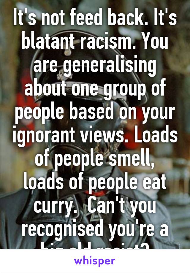 It's not feed back. It's blatant racism. You are generalising about one group of people based on your ignorant views. Loads of people smell, loads of people eat curry.  Can't you recognised you're a big old racist?