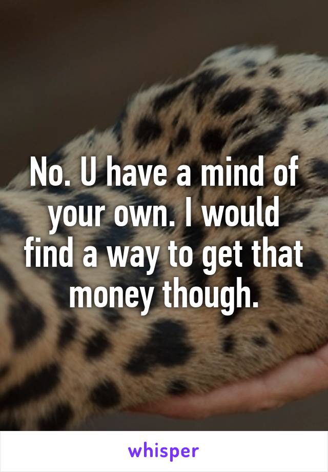 No. U have a mind of your own. I would find a way to get that money though.