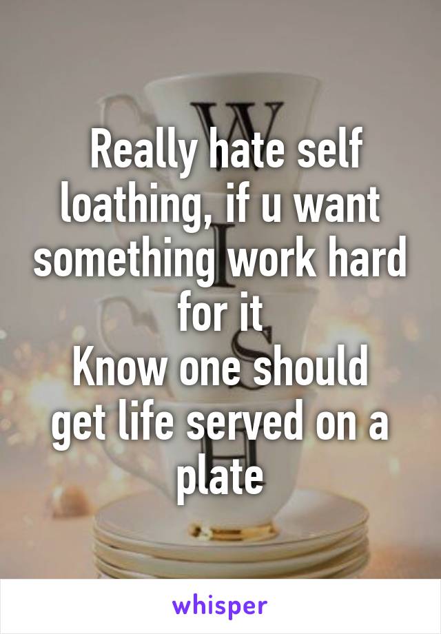  Really hate self loathing, if u want something work hard for it
Know one should get life served on a plate