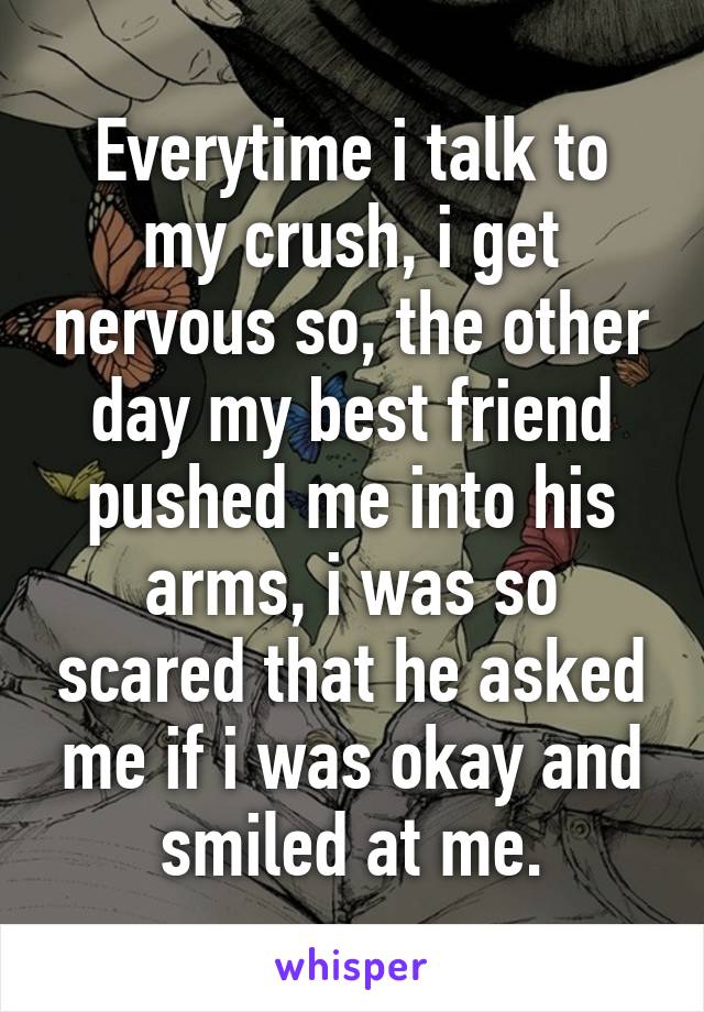 Everytime i talk to my crush, i get nervous so, the other day my best friend pushed me into his arms, i was so scared that he asked me if i was okay and smiled at me.