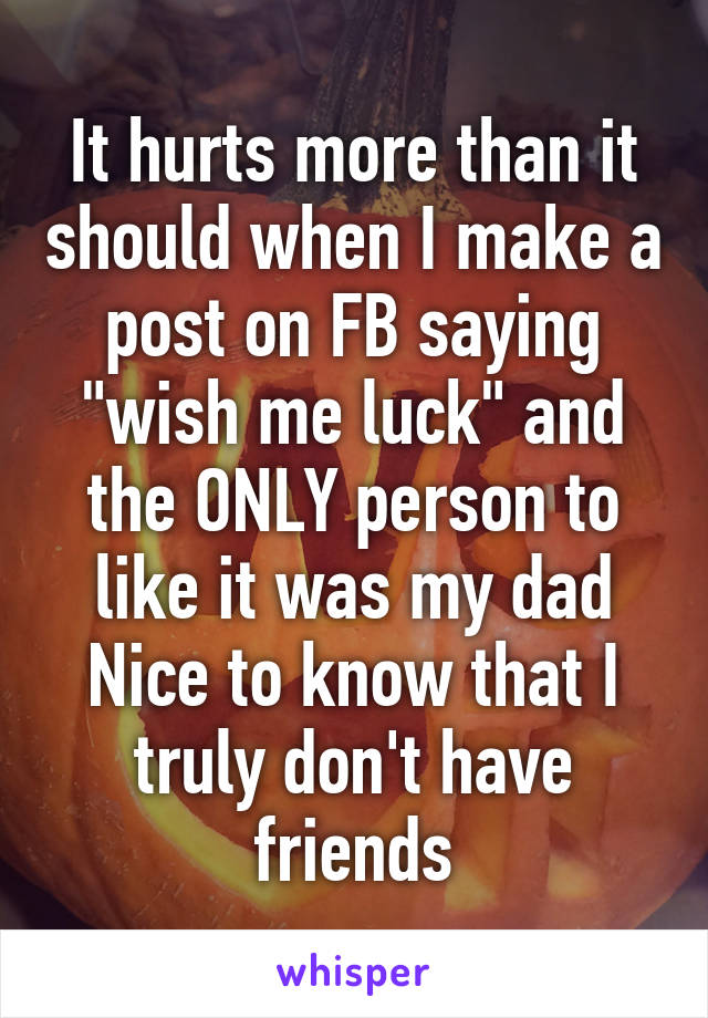 It hurts more than it should when I make a post on FB saying "wish me luck" and the ONLY person to like it was my dad
Nice to know that I truly don't have friends