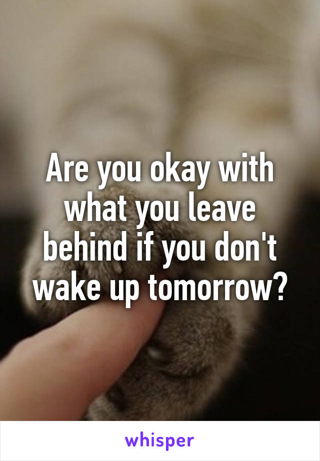 Are you okay with what you leave behind if you don't wake up tomorrow?