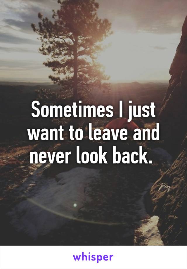 Sometimes I just want to leave and never look back. 