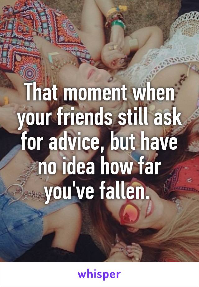 That moment when your friends still ask for advice, but have no idea how far you've fallen. 