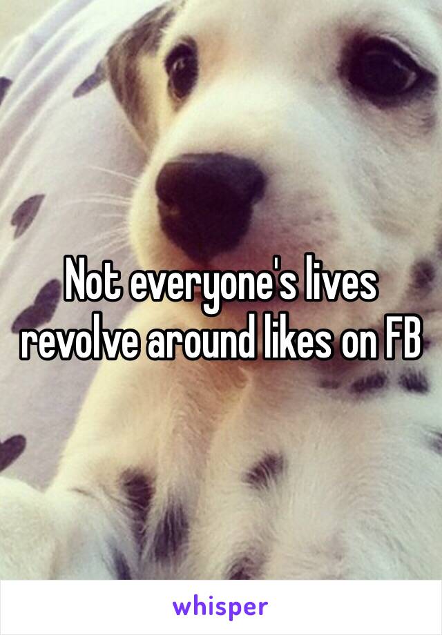 Not everyone's lives revolve around likes on FB 