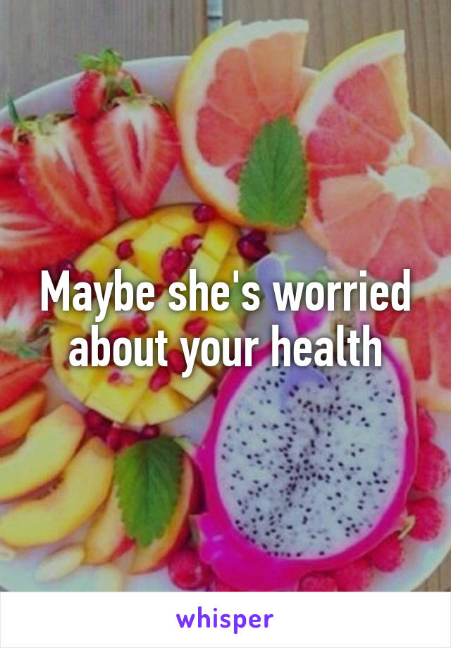 Maybe she's worried about your health