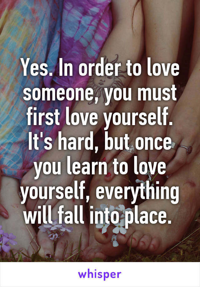 Yes. In order to love someone, you must first love yourself. It's hard, but once you learn to love yourself, everything will fall into place. 