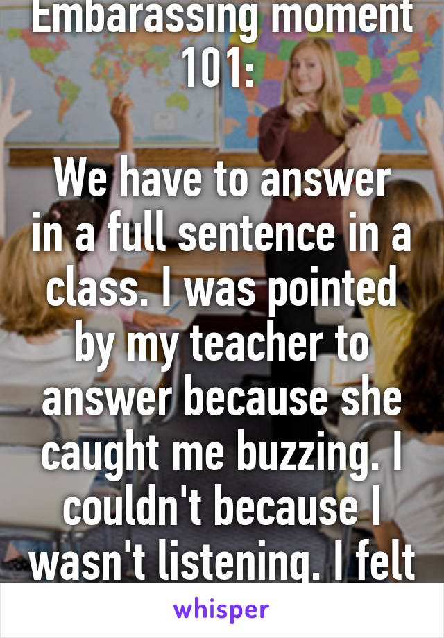 Embarassing moment 101: 

We have to answer in a full sentence in a class. I was pointed by my teacher to answer because she caught me buzzing. I couldn't because I wasn't listening. I felt stupid.