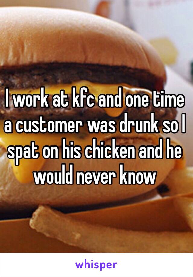 I work at kfc and one time a customer was drunk so I spat on his chicken and he would never know