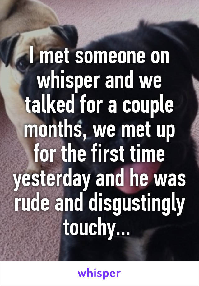 I met someone on whisper and we talked for a couple months, we met up for the first time yesterday and he was rude and disgustingly touchy... 