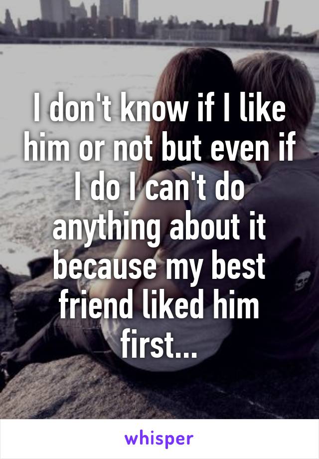 I don't know if I like him or not but even if I do I can't do anything about it because my best friend liked him first...