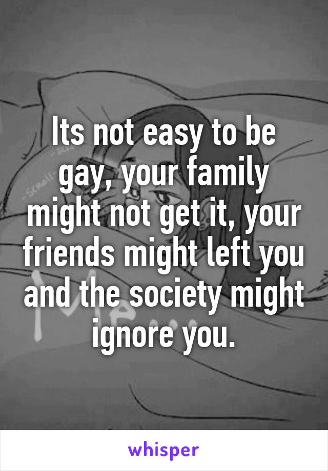 Its not easy to be gay, your family might not get it, your friends might left you and the society might ignore you.