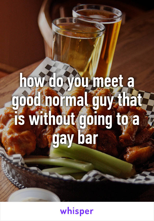 how do you meet a good normal guy that is without going to a gay bar 