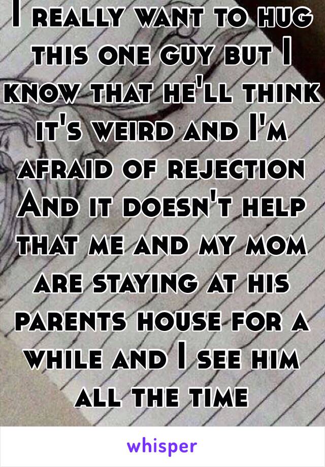 I really want to hug this one guy but I know that he'll think it's weird and I'm afraid of rejection 
And it doesn't help that me and my mom are staying at his parents house for a while and I see him all the time 