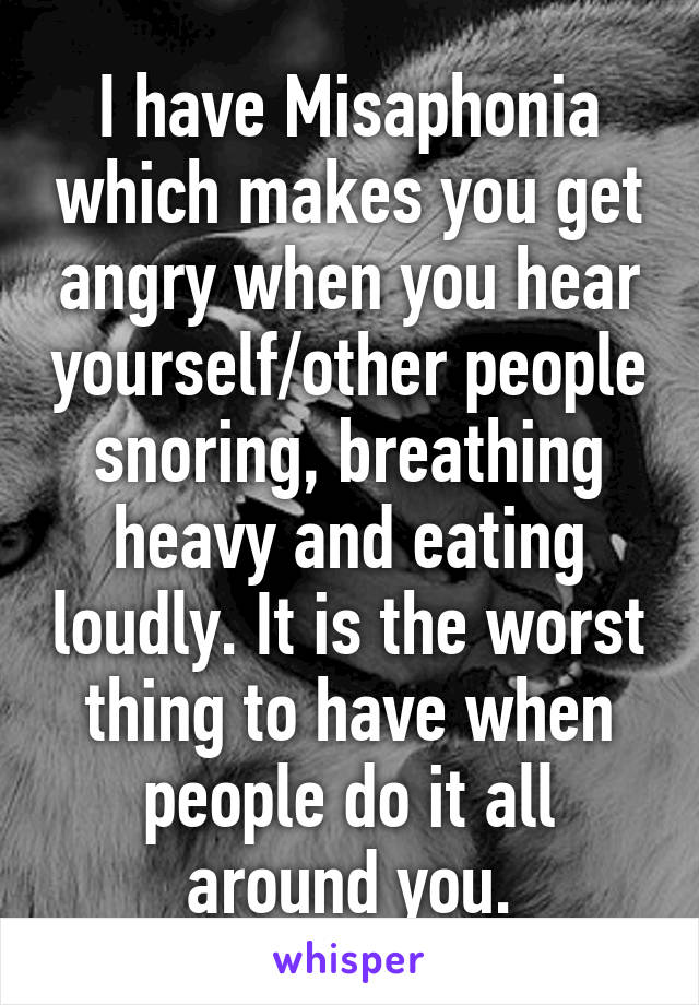 I have Misaphonia which makes you get angry when you hear yourself/other people snoring, breathing heavy and eating loudly. It is the worst thing to have when people do it all around you.