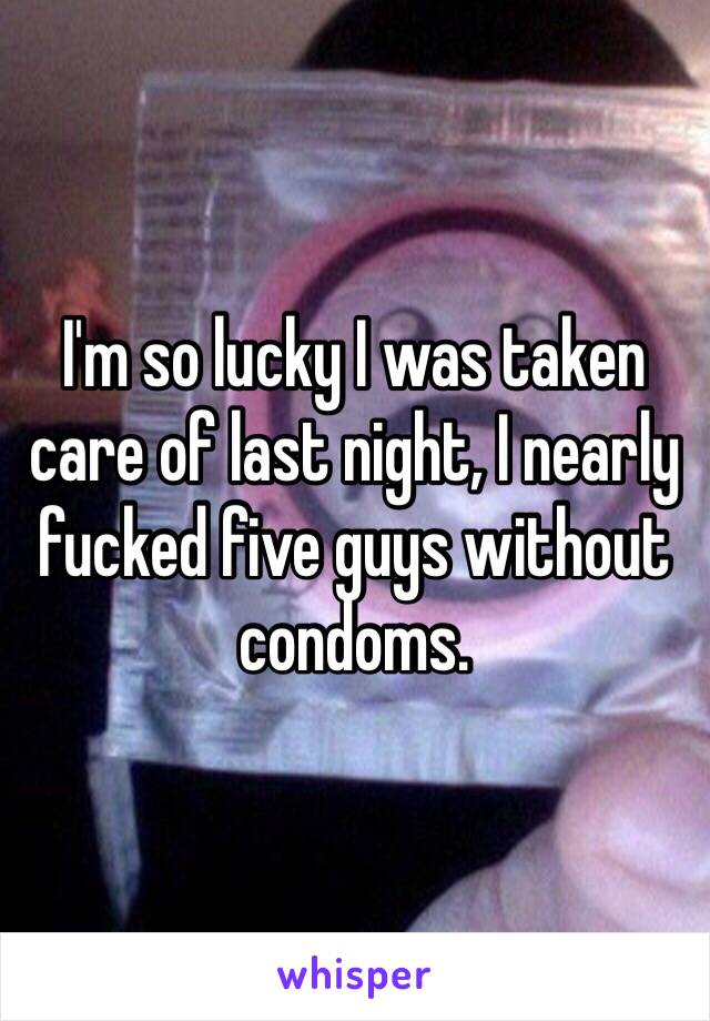 I'm so lucky I was taken care of last night, I nearly fucked five guys without condoms.