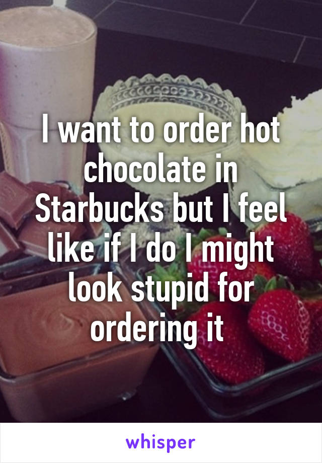 I want to order hot chocolate in Starbucks but I feel like if I do I might look stupid for ordering it 